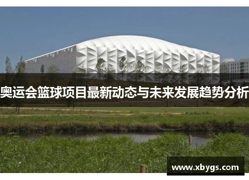 奥运会篮球项目最新动态与未来发展趋势分析 奥运会篮球项目最新动态与未来发展趋势分析